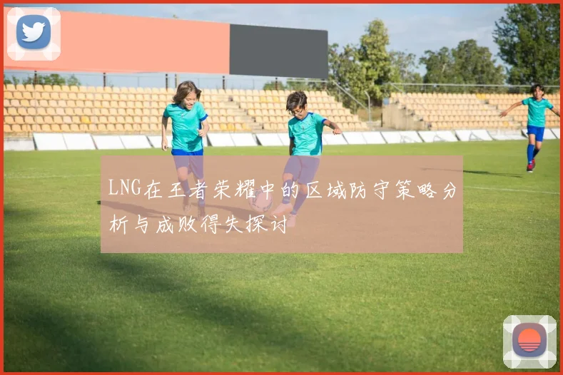 LNG在王者荣耀中的区域防守策略分析与成败得失探讨