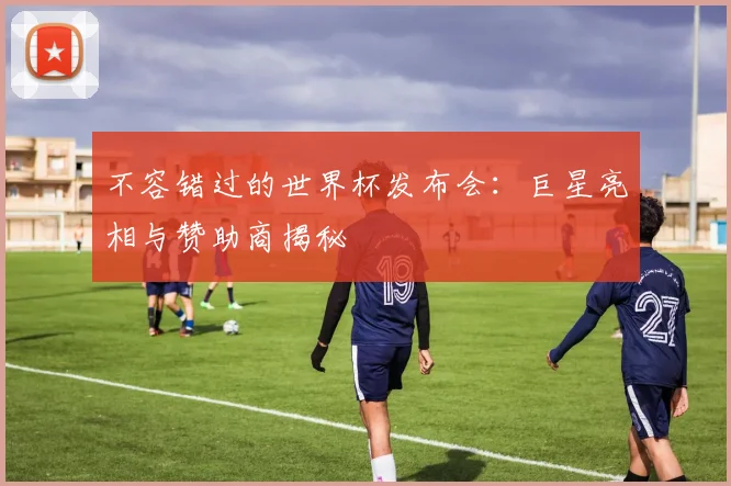 不容错过的世界杯发布会：巨星亮相与赞助商揭秘