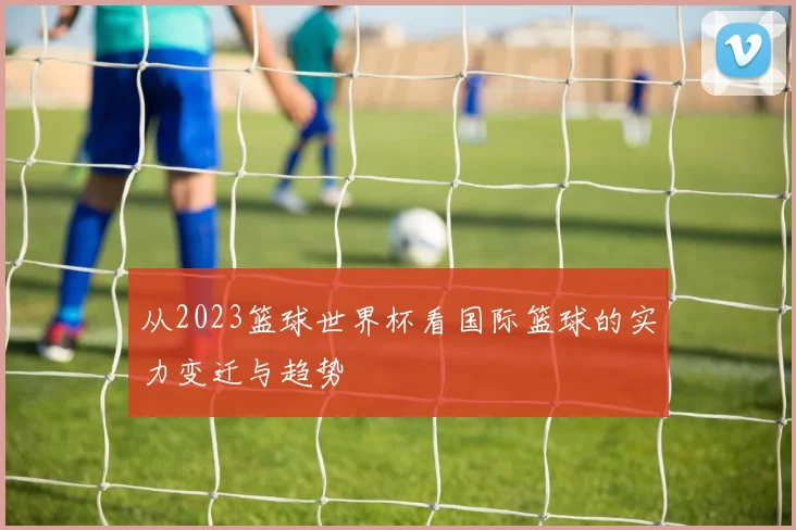 从2023篮球世界杯看国际篮球的实力变迁与趋势
