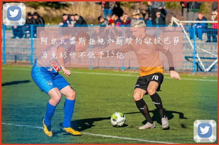 阿尔瓦雷斯拒绝加薪续约欲投巴萨马竞标价不低于15亿
