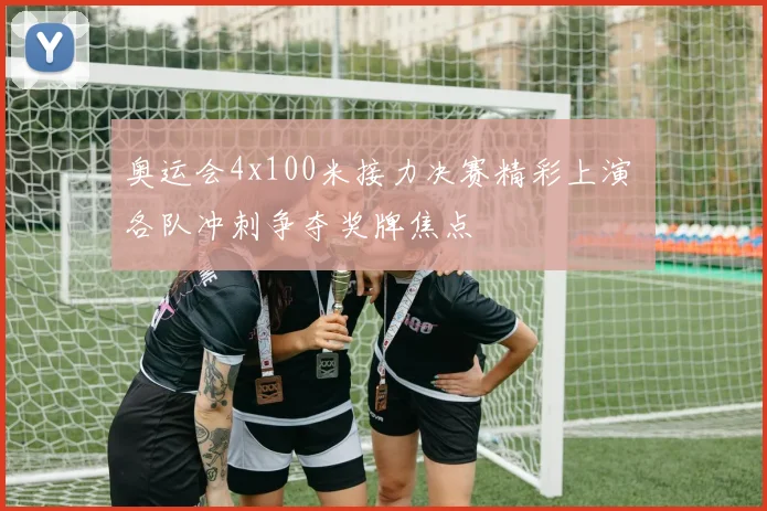 奥运会4x100米接力决赛精彩上演 各队冲刺争夺奖牌焦点
