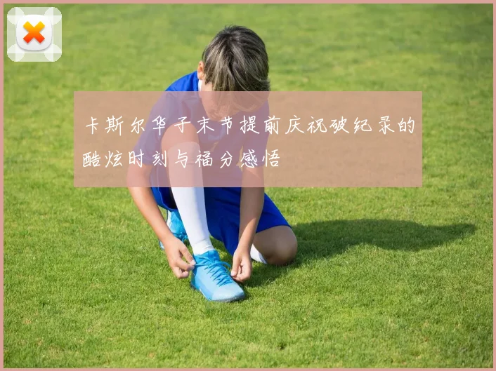 卡斯尔华子末节提前庆祝破纪录的酷炫时刻与福分感悟