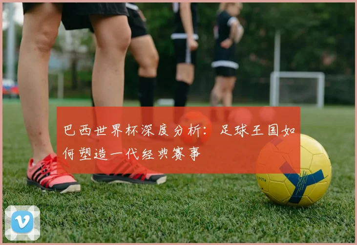 巴西世界杯深度分析：足球王国如何塑造一代经典赛事