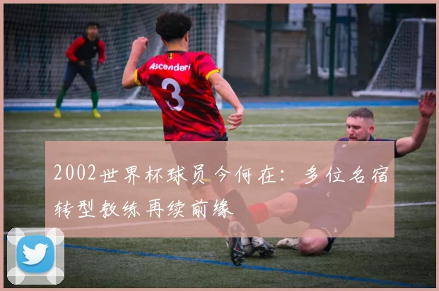 2002世界杯球员今何在：多位名宿转型教练再续前缘